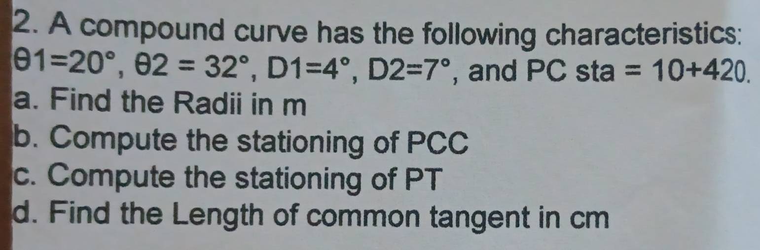 A compound curve has the following characteristics:
θ 1=20°, θ 2=32°, D1=4°, D2=7° , and PC sta =10+420. 
a. Find the Radii in m
b. Compute the stationing of PCC
c. Compute the stationing of PT
d. Find the Length of common tangent in cm