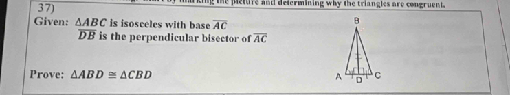 pieture and determining why the triangles are congruent. 
Given: △ ABC is isosceles with base overline AC
overline DB is the perpendicular bisector of overline AC
Prove: △ ABD≌ △ CBD