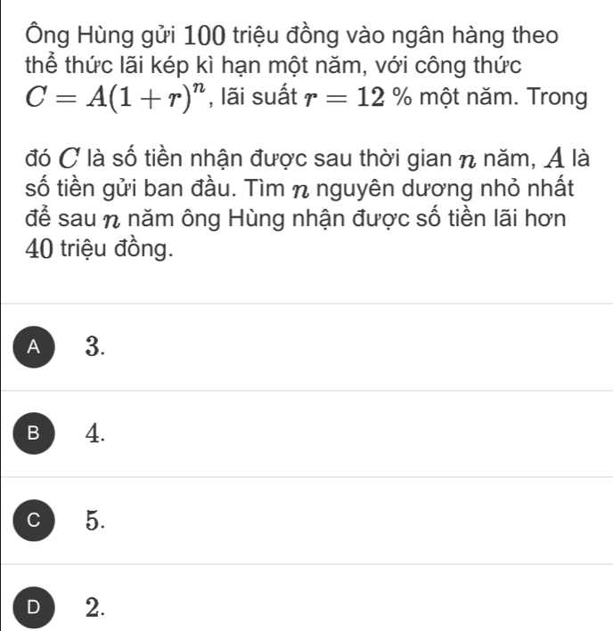 Ông Hùng gửi 100 triệu đồng vào ngân hàng theo
thể thức lãi kép kì hạn một năm, với công thức
C=A(1+r)^n , lãi suất r=12% một năm. Trong
đó C là số tiền nhận được sau thời gian n năm, Á là
số tiền gửi ban đầu. Tìm n nguyên dương nhỏ nhất
để sau n năm ông Hùng nhận được số tiền lãi hơn
40 triệu đồng.
A 3.
B 4.
C 5.
D 2.