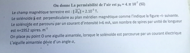 On donne La perméabilité de l'air est mu _0=4.π 10^(-7)(SI)
Le champ magnétique terrestre est : ||vector B_h||=2.10^(-5)T. 
Le solénoïde § est perpendiculaire au plan méridien magnétique comme l'indique la figure —I- suivante. 
Le solénoïde est parcouru par un courant d'intensité I=6mA , son nombre de spires par unité de longueur 
est n=1952 spires. m^(-1)
On place au point O une aiguille aimantée, lorsque le solénoïde est parcourue par un courant électrique 
L'aiguille aimantée dévie d'un angle α,