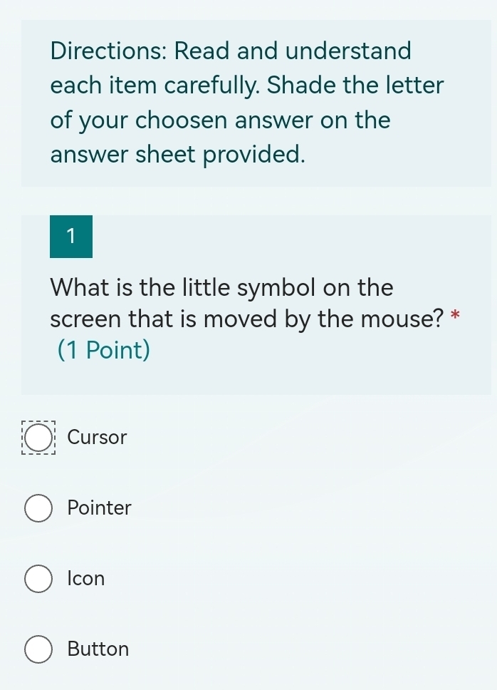 Directions: Read and understand
each item carefully. Shade the letter
of your choosen answer on the
answer sheet provided.
1
What is the little symbol on the
screen that is moved by the mouse? *
(1 Point)
Cursor
Pointer
Icon
Button