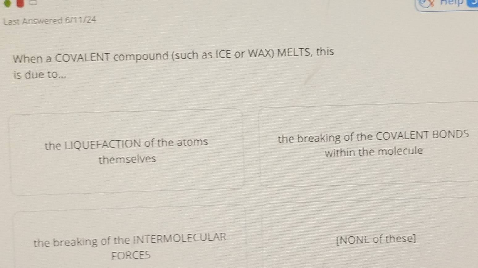 Help
Last Answered 6/11/24
When a COVALENT compound (such as ICE or WAX) MELTS, this
is due to...
the LIQUEFACTION of the atoms the breaking of the COVALENT BONDS
themselves within the molecule
the breaking of the INTERMOLECULAR
[NONE of these]
FORCES