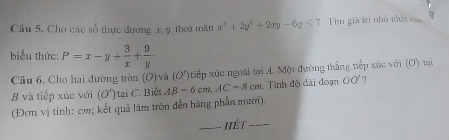 Cho các số thực dương x, y thoả mãn x^2+2y^2+2xy-6y≤ 7 Tìm giá trị nhỏ nhất của 0 
biểu thức: P=x-y+ 3/x + 9/y ·
Câu 6. Cho hai đường tròn (O) và (O') tiếp xúc ngoài tại A. Một đường thẳng tiếp xúc với (O) tại 
B và tiếp xúc với (O') tại C. Biết AB=6cm, AC=8cm Tính độ dài đoạn OO' ? 
(Đơn vị tính: cm; kết quả làm tròn đến hàng phần mười). 
_hết_