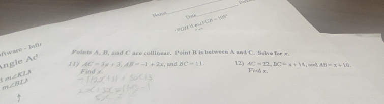 Name 
_ 
Date 
_ 
FGH Ifm∠ FGB=105°
tware - Inf 
Points A, B, and C are collinear. Point B is between A and C. Solve for x. 
Ángle Ad
11) AC=3x+3, AB=-1+2x , and BC=11. 12) AC=22, BC=x+14 Find x. , and AB=x+10. 
4 m∠ KLA Find x.
m∠ BLA