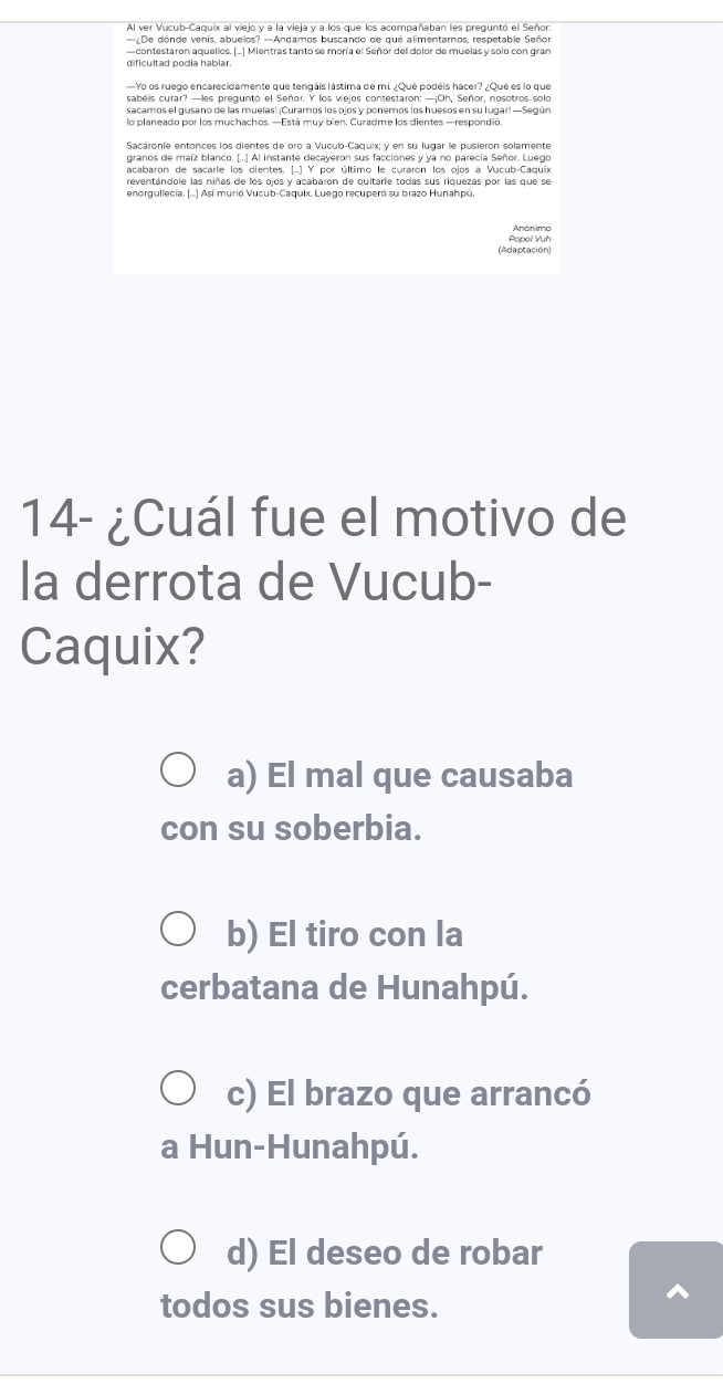 Al ver Vucub-Caquix al viejo y a la vieja y a los que los acompañaban les preguntó el Señor
—¿De dónde venís, abuelos? —Andamos buscando de qué alimentarnos, respetable Señor
—contestaron aquellos. (...] Mientras tanto se moría el Señor del dolor de muelas y solo con gran
dificultad podía hablar.
Yo os ruego encarecidamente que tengáis lástima de mL ¿Qué podéis hacer? ¿Qué es lo que
sabéls curar? —les preguntó el Señor, Y los viejos contestaron: —¡Oh. Señor, nosotros solo
sacamos el gusano de las muelas! ¡Curamos los ojos y ponemos los huesos en su lugar! —Según
Sacáronie entonces los dientes de oro a Vucub-Caquix; y en su lugar le pusieron solamente
granos de maíz blanco. [...] Al instante decayeron sus facciones y ya no parecía Señor. Luego
acabaron de sacarle los dientes, [.] Y por último le curaron los ojos a Vucub-Caquix
enorgullecia. (...) Así murió Vucub-Caquix. Luego recuperó su brazo Hunahpú.
Popol Vuh Anónimo
(Adaptación)
14- ¿Cuál fue el motivo de
la derrota de Vucub-
Caquix?
a) El mal que causaba
con su soberbia.
b) El tiro con la
cerbatana de Hunahpú.
c) El brazo que arrancó
a Hun-Hunahpú.
d) El deseo de robar
todos sus bienes.