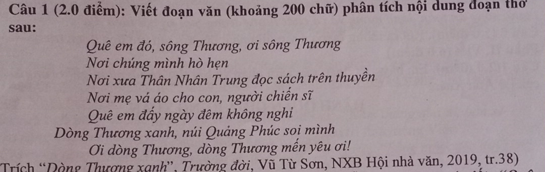 Viết đoạn văn (khoảng 200 chữ) phân tích nội dung đoạn thơ 
sau: 
Quê em đó, sông Thương, ơi sông Thương 
Nơi chúng mình hò hẹn 
Nơi xưa Thân Nhân Trung đọc sách trên thuyền 
Nơi mẹ vá áo cho con, người chiến sĩ 
Quê em đấy ngày đêm không nghi 
Dòng Thương xanh, núi Quảng Phúc soi mình 
Oi dòng Thương, dòng Thương mến yêu ơi! 
*Trích *Dòng Thượng xạnh”', Trường đời, Vũ Từ Sơn, NXB Hội nhà văn, 2019, tr.38)