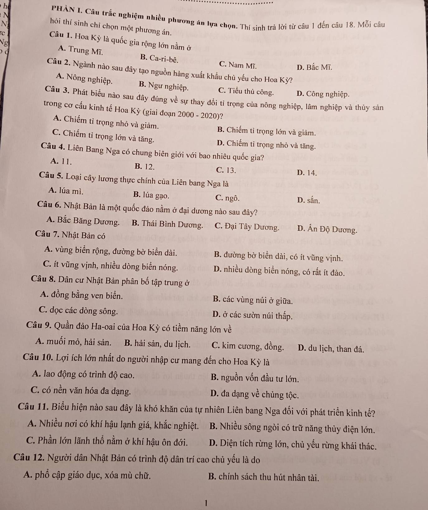PHÀN I. Câu trắc nghiệm nhiều phương án lựa chọn. Thí sinh trả lời từ câu 1 đến câu 18. Mỗi câu
N
N hỏi thí sinh chỉ chọn một phương án.
rc
Câu 1. Hoa Kỳ là quốc gia rộng lớn nằm ở
g A. Trung Mĩ. B. Ca-ri-bê.
o
C. Nam Mĩ.
D. Bắc Mĩ.
Câu 2. Ngành nào sau đây tạo nguồn hàng xuất khẩu chủ yếu cho Hoa Kỳ?
A. Nông nghiệp. B. Ngư nghiệp. C. Tiểu thủ công. D. Công nghiệp.
Câu 3. Phát biểu nào sau đây đúng về sự thay đổi tỉ trọng của nông nghiệp, lâm nghiệp và thủy sản
trong cơ cấu kinh tế Hoa Kỳ (giai đoạn 2000 - 2020)?
A. Chiếm tỉ trọng nhỏ và giảm. B. Chiếm tỉ trọng lớn và giảm.
C. Chiếm tỉ trọng lớn và tăng. D. Chiếm tỉ trọng nhỏ và tăng.
Câu 4. Liên Bang Nga có chung biên giới với bao nhiêu quốc gia?
A. 11. B. 12. C. 13. D. 14.
Câu 5. Loại cây lương thực chính của Liên bang Nga là
A. lúa mì. B. lúa gạo. C. ngô. D. sắn.
Câu 6. Nhật Bản là một quốc đảo nằm ở đại dương nào sau đây?
A. Bắc Băng Dương. B. Thái Bình Dương. C. Đại Tây Dương. D. Ấn Độ Dương.
Câu 7. Nhật Bản có
A. vùng biển rộng, đường bờ biển dài. B. đường bờ biển dài, có ít vũng vịnh.
C. ít vũng vịnh, nhiều dòng biển nóng. D. nhiều dòng biển nóng, có rất ít đảo.
Câu 8. Dân cư Nhật Bản phân bố tập trung ở
A. đồng bằng ven biển. B. các vùng núi ở giữa.
C. dọc các dòng sông. D. ở các sườn núi thấp.
Câu 9. Quần đảo Ha-oai của Hoa Kỳ có tiềm năng lớn về
A. muối mỏ, hải sản. B. hải sản, du lịch. C. kim cương, đồng. D. du lịch, than đá.
Câu 10. Lợi ích lớn nhất do người nhập cư mang đến cho Hoa Kỳ là
A. lao động có trình độ cao. B. nguồn vốn đầu tư lớn.
C. có nền văn hóa đa dạng. D. đa dạng về chủng tộc.
Câu 11. Biểu hiện nào sau đây là khó khăn của tự nhiên Liên bang Nga đối với phát triển kinh tế?
A. Nhiều nơi có khí hậu lạnh giá, khắc nghiệt. B. Nhiều sông ngòi có trữ năng thủy điện lớn.
C. Phần lớn lãnh thổ nằm ở khí hậu ôn đới. D. Diện tích rừng lớn, chủ yếu rừng khái thác.
Câu 12. Người dân Nhật Bản có trình độ dân trí cao chủ yếu là do
A. phổ cập giáo dục, xóa mù chữ. B. chính sách thu hút nhân tài.