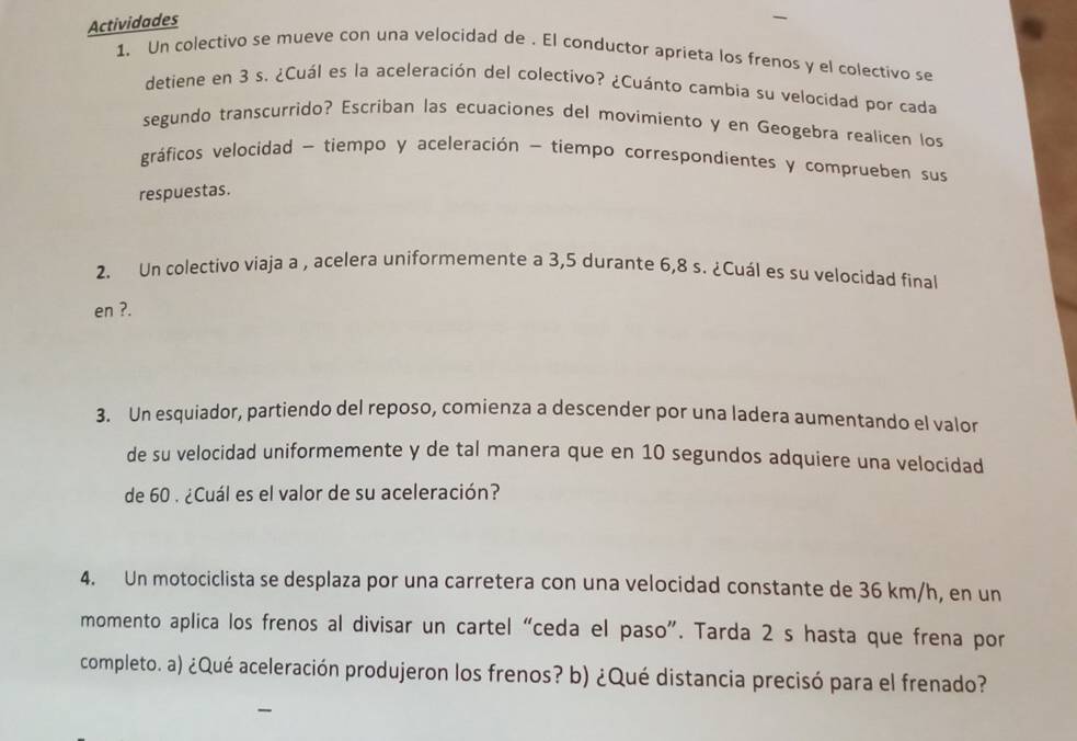 Actividades 
1. Un colectivo se mueve con una velocidad de . El conductor aprieta los frenos y el colectivo se 
detiene en 3 s. ¿Cuál es la aceleración del colectivo? ¿Cuánto cambia su velocidad por cada 
segundo transcurrido? Escriban las ecuaciones del movimiento y en Geogebra realicen los 
gráficos velocidad - tiempo y aceleración - tiempo correspondientes y comprueben sus 
respuestas. 
2. Un colectivo viaja a , acelera uniformemente a 3,5 durante 6,8 s. ¿Cuál es su velocidad final 
en ?. 
3. Un esquiador, partiendo del reposo, comienza a descender por una ladera aumentando el valor 
de su velocidad uniformemente y de tal manera que en 10 segundos adquiere una velocidad 
de 60. ¿Cuál es el valor de su aceleración? 
4. Un motociclista se desplaza por una carretera con una velocidad constante de 36 km/h, en un 
momento aplica los frenos al divisar un cartel “ceda el paso”. Tarda 2 s hasta que frena por 
completo. a) ¿Qué aceleración produjeron los frenos? b) ¿Qué distancia precisó para el frenado?