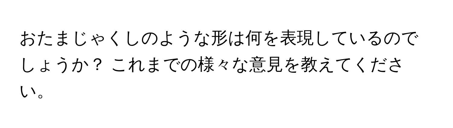 おたまじゃくしのような形は何を表現しているのでしょうか？ これまでの様々な意見を教えてください。