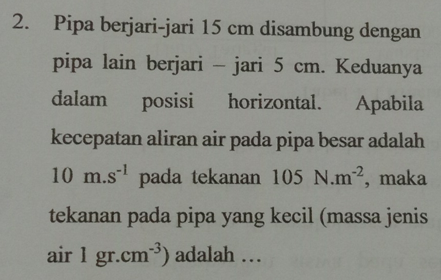 Pipa berjari-jari 15 cm disambung dengan 
pipa lain berjari - jari 5 cm. Keduanya 
dalam posisi horizontal. Apabila 
kecepatan aliran air pada pipa besar adalah
10m.s^(-1) pada tekanan 105N.m^(-2) , maka 
tekanan pada pipa yang kecil (massa jenis 
air 1gr.cm^(-3)) adalah …