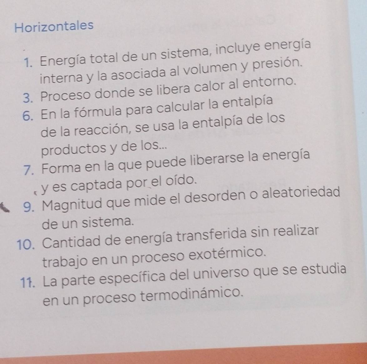 Horizontales 
1. Energía total de un sistema, incluye energía 
interna y la asociada al volumen y presión. 
3. Proceso donde se libera calor al entorno. 
6. En la fórmula para calcular la entalpía 
de la reacción, se usa la entalpía de los 
productos y de los... 
7. Forma en la que puede liberarse la energía 
y es captada por el oído. 
9. Magnitud que mide el desorden o aleatoriedad 
de un sistema. 
10. Cantidad de energía transferida sin realizar 
trabajo en un proceso exotérmico. 
11. La parte específica del universo que se estudia 
en un proceso termodinámico.