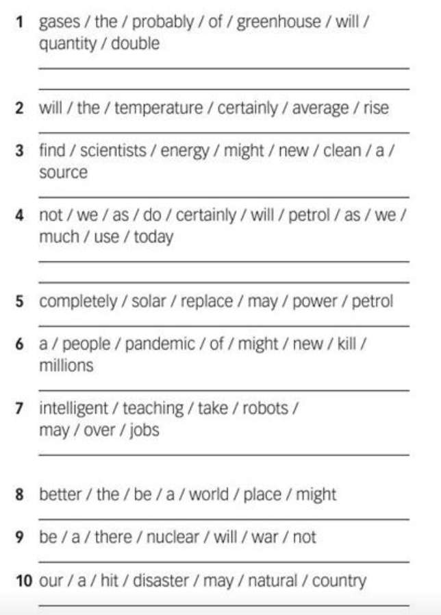 gases / the / probably / of / greenhouse / will / 
quantity / double 
_ 
_ 
2 will / the / temperature / certainly / average / rise 
_ 
3 find / scientists / energy / might / new / clean / a / 
source 
_ 
4 not / we / as / do / certainly / will / petrol / as / we / 
much / use / today 
_ 
_ 
5 completely / solar / replace / may / power / petrol 
_ 
6 a / people / pandemic / of / might / new / kill / 
millions 
_ 
7 intelligent / teaching / take / robots / 
may / over / jobs 
_ 
8 better / the / be / a / world / place / might 
_ 
9 be / a / there / nuclear / will / war / not 
_ 
10 our / a / hit / disaster / may / natural / country 
_