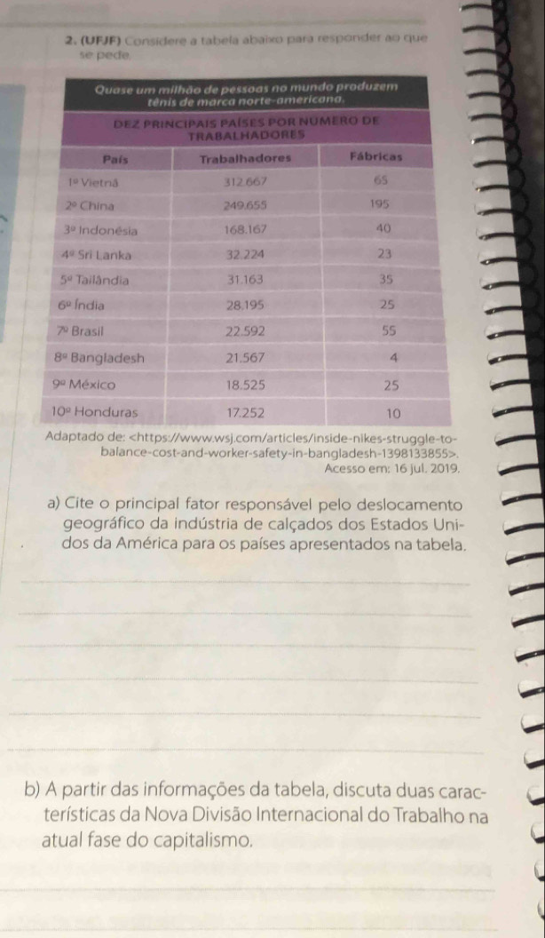 (UFJF) Consídere a tabeía abaixo para respónder ao que
se pede.
m/articles/inside-nikes-struggle-to-
balance-cost-and-worker-safety-in-bangladesh-1398133855>.
Acesso em: 16 jul. 2019.
a) Cite o principal fator responsável pelo deslocamento
geográfico da indústria de calçados dos Estados Uni-
dos da América para os países apresentados na tabela.
_
_
_
_
_
_
b) A partir das informações da tabela, discuta duas carac-
terísticas da Nova Divisão Internacional do Trabalho na
atual fase do capitalismo.
_
_