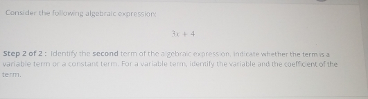 Consider the following algebraic expression:
3x+4
Step 2 of 2 : Identify the second term of the algebraic expression. Indicate whether the term is a 
variable term or a constant term. For a variable term, identify the variable and the coefficient of the 
term.