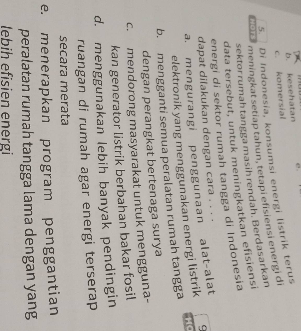 b. kesehatan
c. komersial
5. Di Indonesia, konsumsi energi listrik terus
HOTS meningkat setiap tahun, tetapi efisiensi energi di
sektor rumah tangga masih rendah. Berdasarkan
data tersebut, untuk meningkatkan efisiensi
energi di sektor rumah tangga di Indonesia
dapat dilakukan dengan cara . . . .
9
a. mengurangi penggunaan alat-alat
elektronik yang menggunakan energi listrik
Ho
b. mengganti semua peralatan rumah tangga
dengan perangkat bertenaga surya
c. mendorong masyarakat untuk mengguna-
kan generator listrik berbahan bakar fosil
d. menggunakan lebih banyak pendingin
ruangan di rumah agar energi terserap
secara merata
e. menerapkan program penggantian
peralatan rumah tangga lama dengan yang
lebih efisien energi