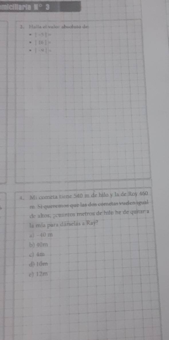 miciliaria H° 3
2、 Halla el valor absoluto de
|-5|=
|16||^circ 
|-9||a
4. Mi cometa tiene 540 m de hilo y la de Roy 460
m. Si queremos que las dos cometas vuelen igual
de altos, ¿cuántos metros de hilo he de quitar a
la mía para dárselas a Ray?
a) -40 m
b) 40m
c) 4m
d) 10m
e) 12m