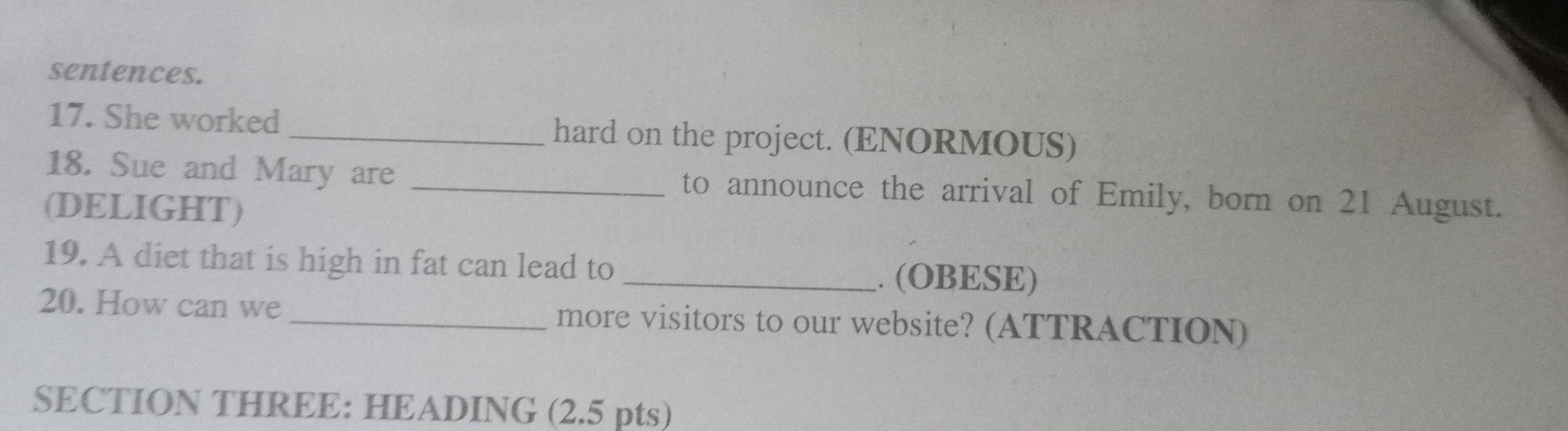 sentences. 
17. She worked _hard on the project. (ENORMOUS) 
18. Sue and Mary are _to announce the arrival of Emily, born on 21 August. 
(DELIGHT) 
19. A diet that is high in fat can lead to _. (OBESE) 
20. How can we _more visitors to our website? (ATTRACTION) 
SECTION THREE: HEADING (2.5 pts)