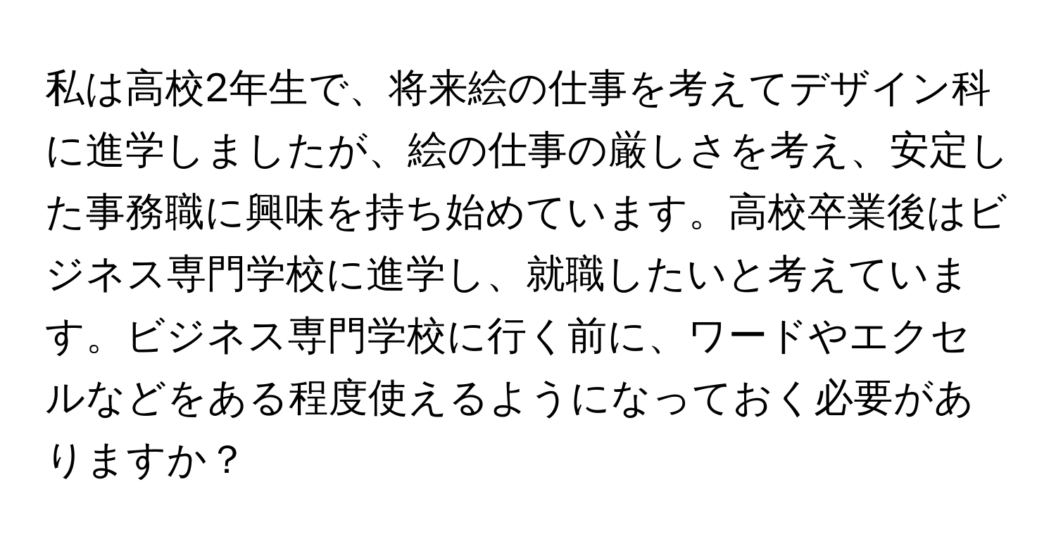 私は高校2年生で、将来絵の仕事を考えてデザイン科に進学しましたが、絵の仕事の厳しさを考え、安定した事務職に興味を持ち始めています。高校卒業後はビジネス専門学校に進学し、就職したいと考えています。ビジネス専門学校に行く前に、ワードやエクセルなどをある程度使えるようになっておく必要がありますか？