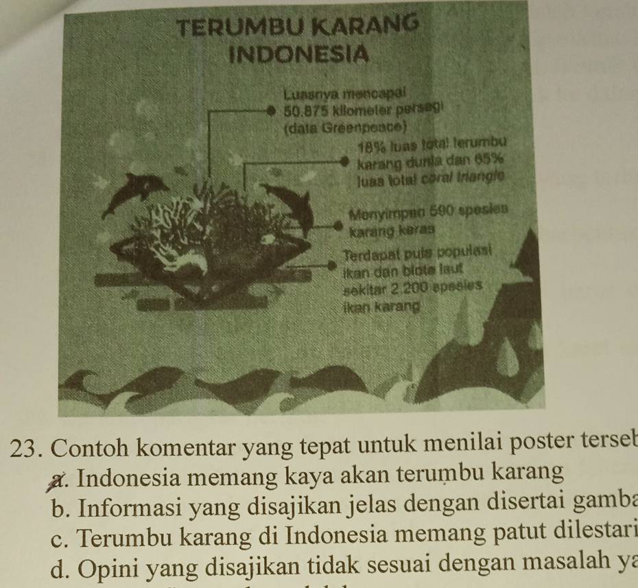 NG
23. Contoh komentar yang tepat untuk menilai poster tersel
a. Indonesia memang kaya akan terumbu karang
b. Informasi yang disajikan jelas dengan disertai gamba
c. Terumbu karang di Indonesia memang patut dilestari
d. Opini yang disajikan tidak sesuai dengan masalah ya