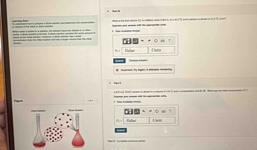 Laaring Gost: What is the firal aclume V_2 in millilters whee 0.804 ) of x 40.2 % (ri) sptution is diuted to 21.5 % (ri? 
To understand how to prepars a diute solution and determine tue concertration 
or volume of the inital or diute solution. Express your answer with the appropriate units. 
When water is added to a solution, the solution becomes diluted or, in other > View Amhatoln Mirtt(s) 
words, a diute solution is formed. A dlute solution comains the same amount of 
adute as the inful solution. However, a diute sclution has a lower 
concentration than the inital aolution and has a larger votume than the infal 
? 
sclution
V_2= Value Units 
Submill Previous Afheers 
X Incomect; Try Again; 9 attempts remaining 
Part C 
A. 875 mL NaCI actution is diluted to a volume of 1.01 L and a concentration of 8.10 M.. What was the inttal concentration C ? 
Express your anower with the appropriate units. 
1d 1 * View Avalable Metix 
?
C_2= Value Units 
Submilt 
Part D Complets previcus part(s)