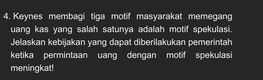 Keynes membagi tiga motif masyarakat memegang 
uang kas yang salah satunya adalah motif spekulasi. 
Jelaskan kebijakan yang dapat diberilakukan pemerintah 
ketika permintaan uang dengan motif spekulasi 
meningkat!