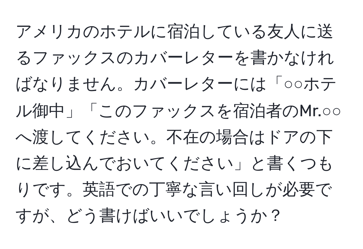 アメリカのホテルに宿泊している友人に送るファックスのカバーレターを書かなければなりません。カバーレターには「○○ホテル御中」「このファックスを宿泊者のMr.○○へ渡してください。不在の場合はドアの下に差し込んでおいてください」と書くつもりです。英語での丁寧な言い回しが必要ですが、どう書けばいいでしょうか？