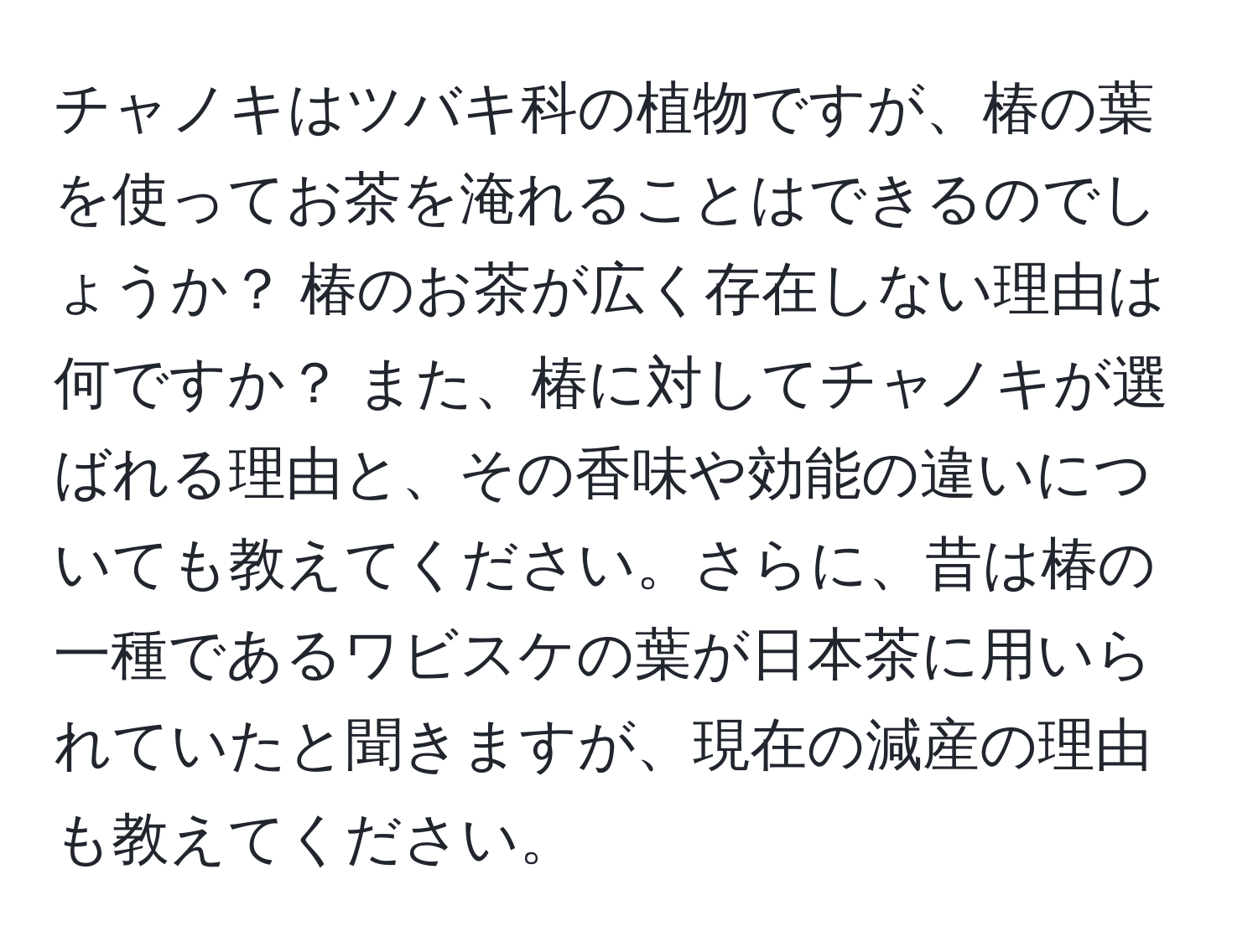 チャノキはツバキ科の植物ですが、椿の葉を使ってお茶を淹れることはできるのでしょうか？ 椿のお茶が広く存在しない理由は何ですか？ また、椿に対してチャノキが選ばれる理由と、その香味や効能の違いについても教えてください。さらに、昔は椿の一種であるワビスケの葉が日本茶に用いられていたと聞きますが、現在の減産の理由も教えてください。