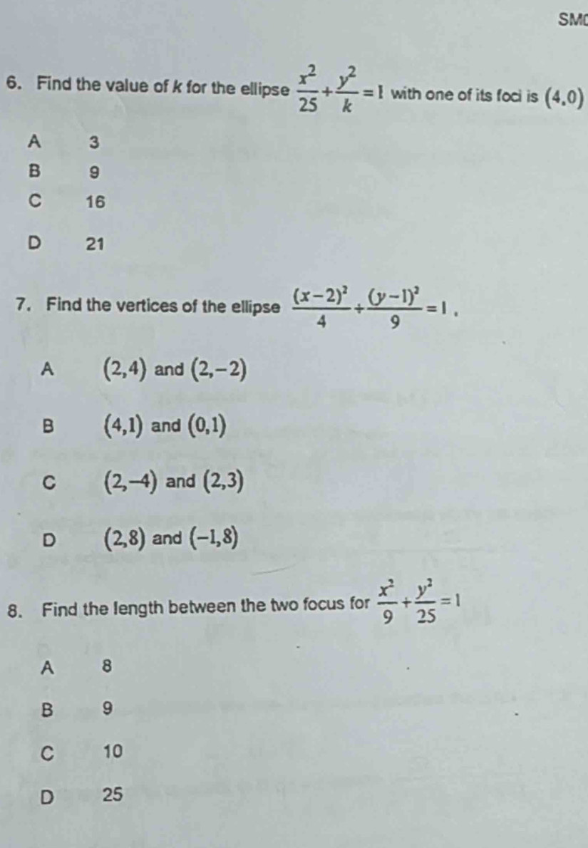 SM
6. Find the value of k for the ellipse  x^2/25 + y^2/k =1 with one of its foci is (4,0)
A 3
B 9
C 16
D 21
7. Find the vertices of the ellipse frac (x-2)^24+frac (y-1)^29=1.
A (2,4) and (2,-2)
B (4,1) and (0,1)
C (2,-4) and (2,3)
D (2,8) and (-1,8)
8. Find the length between the two focus for  x^2/9 + y^2/25 =1
A 8
B 9
C 10
D 25