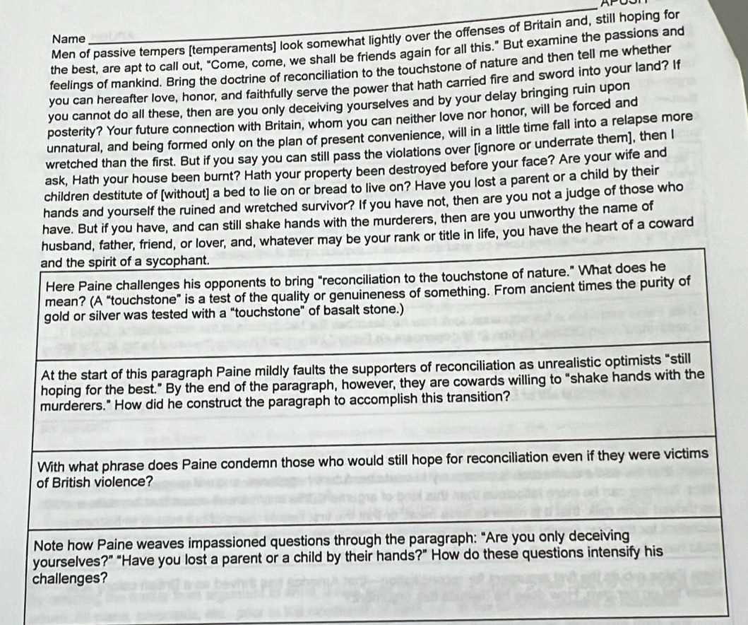 APOSr
Men of passive tempers [temperaments] look somewhat lightly over the offenses of Britain and, still hoping for
Name
the best, are apt to call out, "Come, come, we shall be friends again for all this." But examine the passions and
feelings of mankind. Bring the doctrine of reconciliation to the touchstone of nature and then tell me whether
you can hereafter love, honor, and faithfully serve the power that hath carried fire and sword into your land? If
you cannot do all these, then are you only deceiving yourselves and by your delay bringing ruin upon
posterity? Your future connection with Britain, whom you can neither love nor honor, will be forced and
unnatural, and being formed only on the plan of present convenience, will in a little time fall into a relapse more
wretched than the first. But if you say you can still pass the violations over [ignore or underrate them], then I
ask, Hath your house been burnt? Hath your property been destroyed before your face? Are your wife and
children destitute of [without] a bed to lie on or bread to live on? Have you lost a parent or a child by their
hands and yourself the ruined and wretched survivor? If you have not, then are you not a judge of those who
have. But if you have, and can still shake hands with the murderers, then are you unworthy the name of
husband, father, friend, or lover, and, whatever may be your rank or title in life, you have the heart of a coward
and the spirit of a sycophant.
Here Paine challenges his opponents to bring “reconciliation to the touchstone of nature.” What does he
mean? (A “touchstone” is a test of the quality or genuineness of something. From ancient times the purity of
gold or silver was tested with a “touchstone” of basalt stone.)
At the start of this paragraph Paine mildly faults the supporters of reconciliation as unrealistic optimists “still
hoping for the best.” By the end of the paragraph, however, they are cowards willing to “shake hands with the
murderers." How did he construct the paragraph to accomplish this transition?
With what phrase does Paine condemn those who would still hope for reconciliation even if they were victims
of British violence?
Note how Paine weaves impassioned questions through the paragraph: "Are you only deceiving
yourselves?” “Have you lost a parent or a child by their hands?” How do these questions intensify his
challenges?