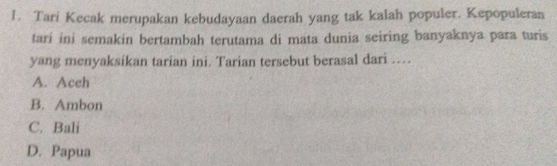 Tari Kecak merupakan kebudayaan daerah yang tak kalah populer. Kepopuleran
tari ini semakin bertambah terutama di mata dunia seiring banyaknya para turis
yang menyaksikan tarian ini. Tarian tersebut berasal dari ...
A. Aceh
B. Ambon
C. Bali
D. Papua