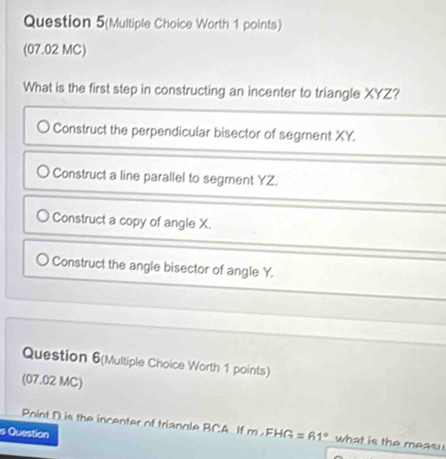 Question 5(Multiple Choice Worth 1 points)
(07.02 MC)
What is the first step in constructing an incenter to triangle XYZ?
Construct the perpendicular bisector of segment XY.
Construct a line parallel to segment YZ.
Construct a copy of angle X.
Construct the angle bisector of angle Y.
Question 6(Multiple Choice Worth 1 points)
(07.02 MC)
Point D is the incenter of trianole RCA If m∠ FHG=61° what is the meas 
s Question