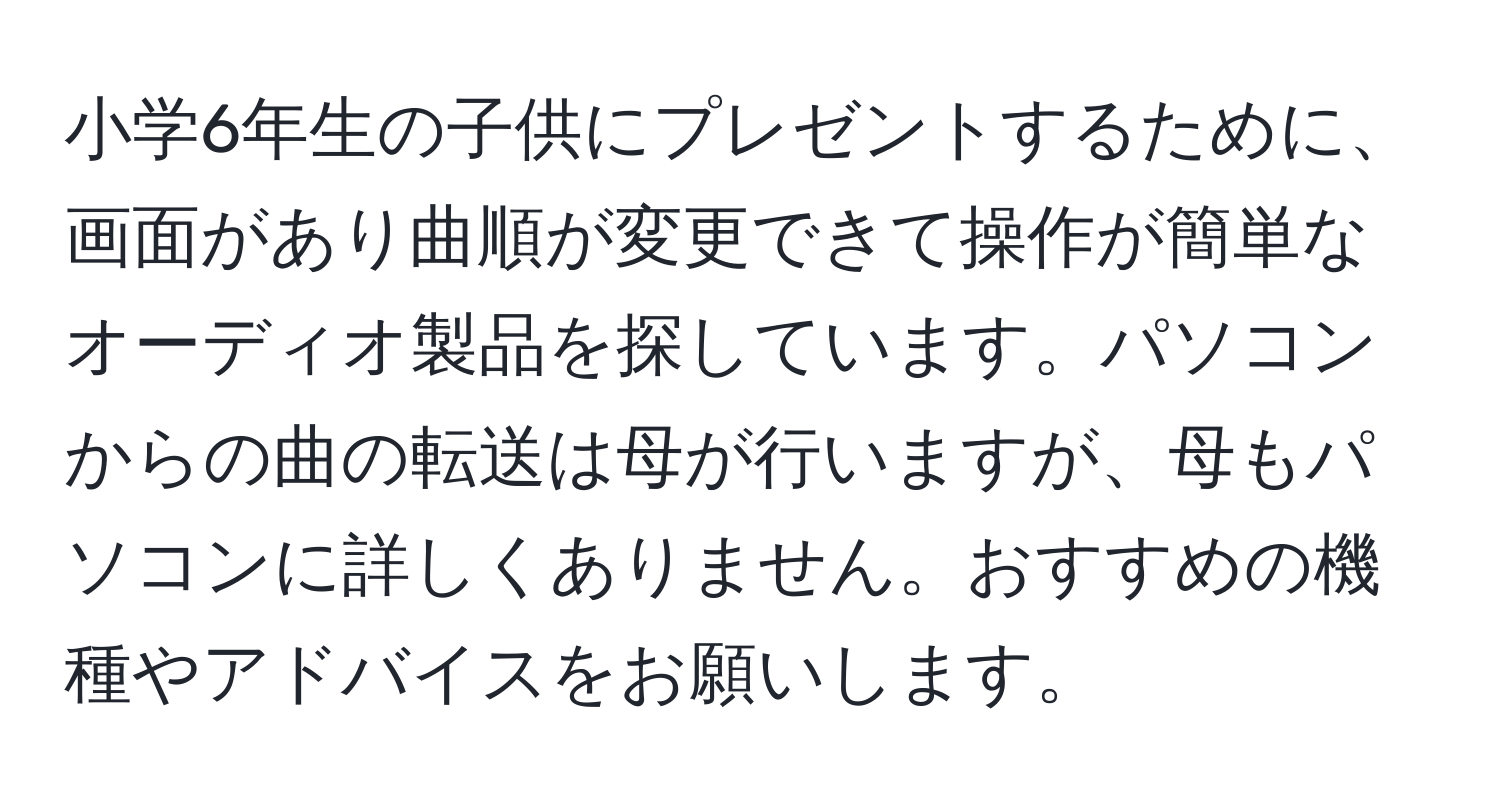 小学6年生の子供にプレゼントするために、画面があり曲順が変更できて操作が簡単なオーディオ製品を探しています。パソコンからの曲の転送は母が行いますが、母もパソコンに詳しくありません。おすすめの機種やアドバイスをお願いします。