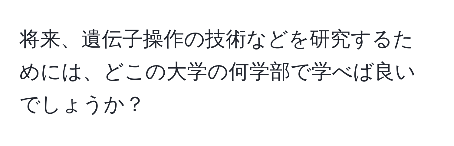 将来、遺伝子操作の技術などを研究するためには、どこの大学の何学部で学べば良いでしょうか？