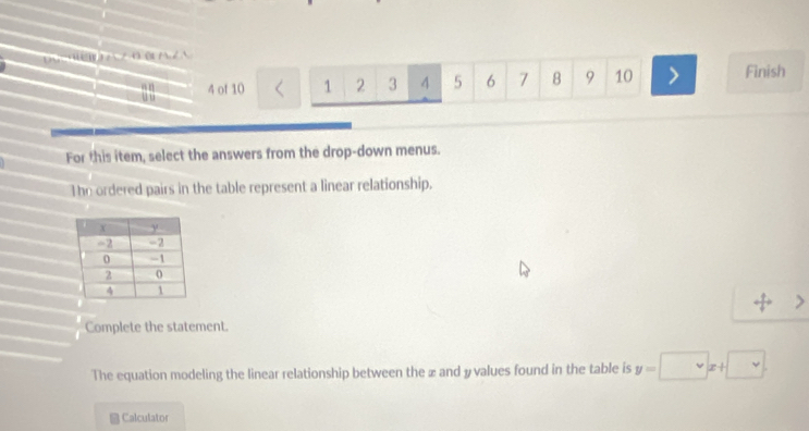 DC=BD A z0 BA Z A 
u i 4 of 10 1 2 3 4 5 6 7 8 9 10 Finish 
an 
For this item, select the answers from the drop-down menus. 
The ordered pairs in the table represent a linear relationship. 
Complete the statement. 
The equation modeling the linear relationship between the x and yvalues found in the table is y=□ x+□
Calculator