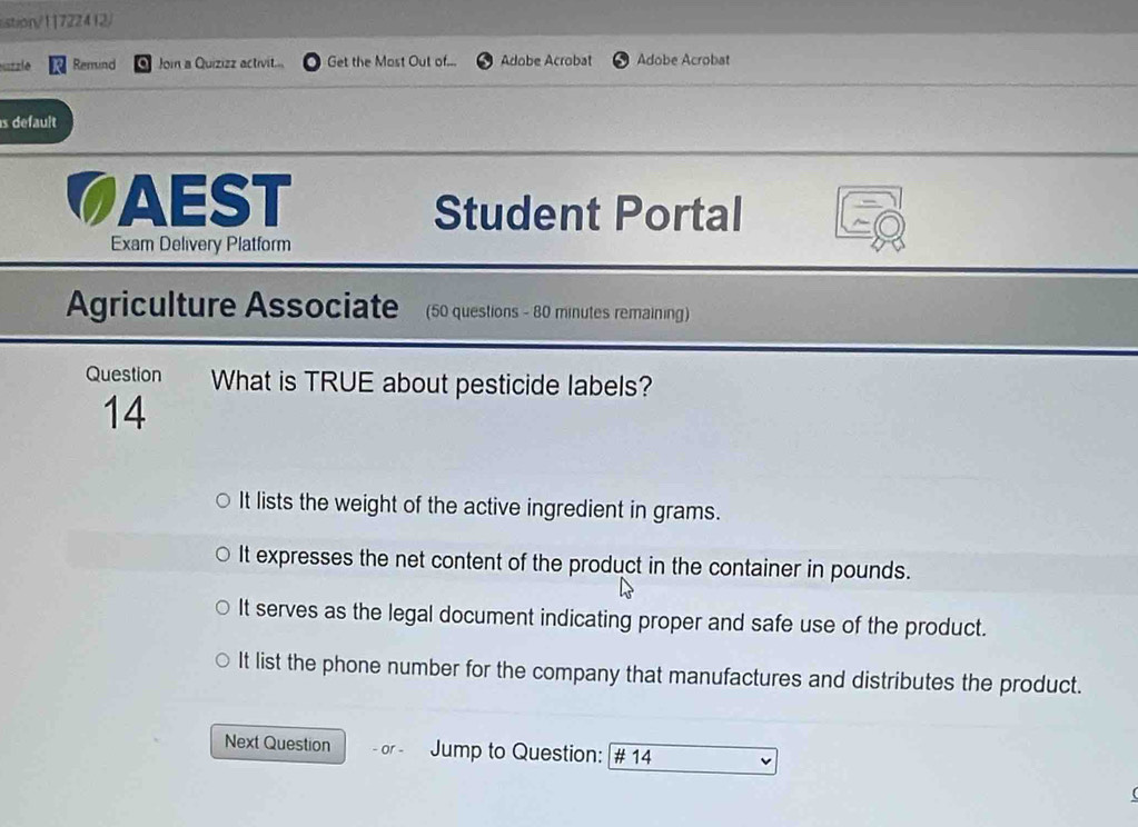 stion/11722412/
uzzle Remind Join a Quizizz activit... Get the Most Out of... Adobe Acrobat Adobe Acrobat
s default
CAEST Student Portal
Exam Delivery Platform
Agriculture Associate (50 questions - 80 minutes remaining)
Question What is TRUE about pesticide labels?
14
It lists the weight of the active ingredient in grams.
It expresses the net content of the product in the container in pounds.
It serves as the legal document indicating proper and safe use of the product.
It list the phone number for the company that manufactures and distributes the product.
Next Question - or - Jump to Question: # 14