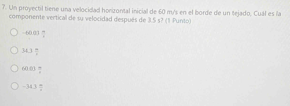 Un proyectil tiene una velocidad horizontal inicial de 60 m/s en el borde de un tejado, Cuál es la
componente vertical de su velocidad después de 3.5 s? (1 Punto)
-60.03 m/x 
34.3 m/x 
60.03 m/s 
-34.3 m/s 