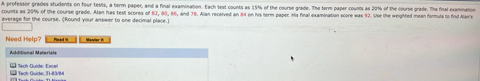 A professor grades students on four tests, a term paper, and a final examination. Each test counts as 15% of the course grade. The term paper counts as 20% of the course grade. The final examination 
counts as 20% of the course grade. Alan has test scores of 82, 80, 86, and 78. Alan received an 84 on his term paper. His final examination score was 92. Use the weighted mean formula to find Alan's 
average for the course. (Round your answer to one decimal place.) 
Need Help? Read It Master It 
Additional Materials 
Tech Guide: Excel 
** Tech Guide: TI-83/84