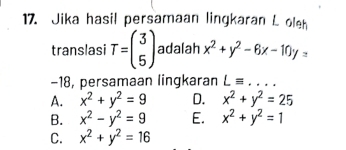 Jika hasil persamaan lingkaran L oleh
translasi T=beginpmatrix 3 5endpmatrix adalah x^2+y^2-6x-10y=
-18, persamaan lingkaran Lequiv ...
A. x^2+y^2=9 D. x^2+y^2=25
B. x^2-y^2=9 E. x^2+y^2=1
C. x^2+y^2=16