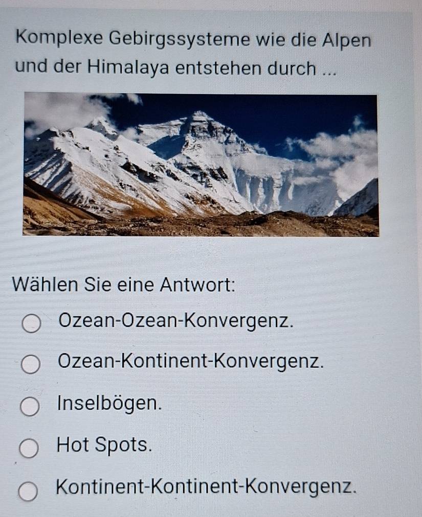 Komplexe Gebirgssysteme wie die Alpen
und der Himalaya entstehen durch ...
Wählen Sie eine Antwort:
Özean-Ozean-Konvergenz.
Ozean-Kontinent-Konvergenz.
Inselbögen.
Hot Spots.
Kontinent-Kontinent-Konvergenz.