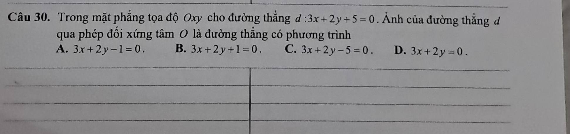 Trong mặt phẳng tọa độ Oxy cho đường thắng d:3x+2y+5=0. Ảnh của đường thắng d
qua phép đối xứng tâm O là đường thẳng có phương trình
A. 3x+2y-1=0. B. 3x+2y+1=0. C. 3x+2y-5=0. D. 3x+2y=0.