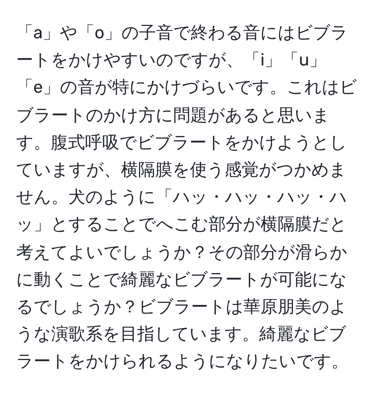 「a」や「o」の子音で終わる音にはビブラートをかけやすいのですが、「i」「u」「e」の音が特にかけづらいです。これはビブラートのかけ方に問題があると思います。腹式呼吸でビブラートをかけようとしていますが、横隔膜を使う感覚がつかめません。犬のように「ハッ・ハッ・ハッ・ハッ」とすることでへこむ部分が横隔膜だと考えてよいでしょうか？その部分が滑らかに動くことで綺麗なビブラートが可能になるでしょうか？ビブラートは華原朋美のような演歌系を目指しています。綺麗なビブラートをかけられるようになりたいです。