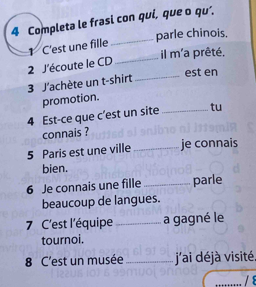 Completa le frasi con qui, que o qu’. 
_parle chinois. 
1 C’est une fille 
il m'a prêté. 
2 J'écoute le CD_ 
3 J'achète un t-shirt_ 
est en 
promotion. 
4 Est-ce que c’est un site_ 
tu 
connais ? 
5 Paris est une ville _je connais 
bien. 
6 Je connais une fille _parle 
beaucoup de langues. 
7 C'est l'équipe _a gagné le 
tournoi. 
8 C'est un musée _ j'ai déjà visité. 
/8