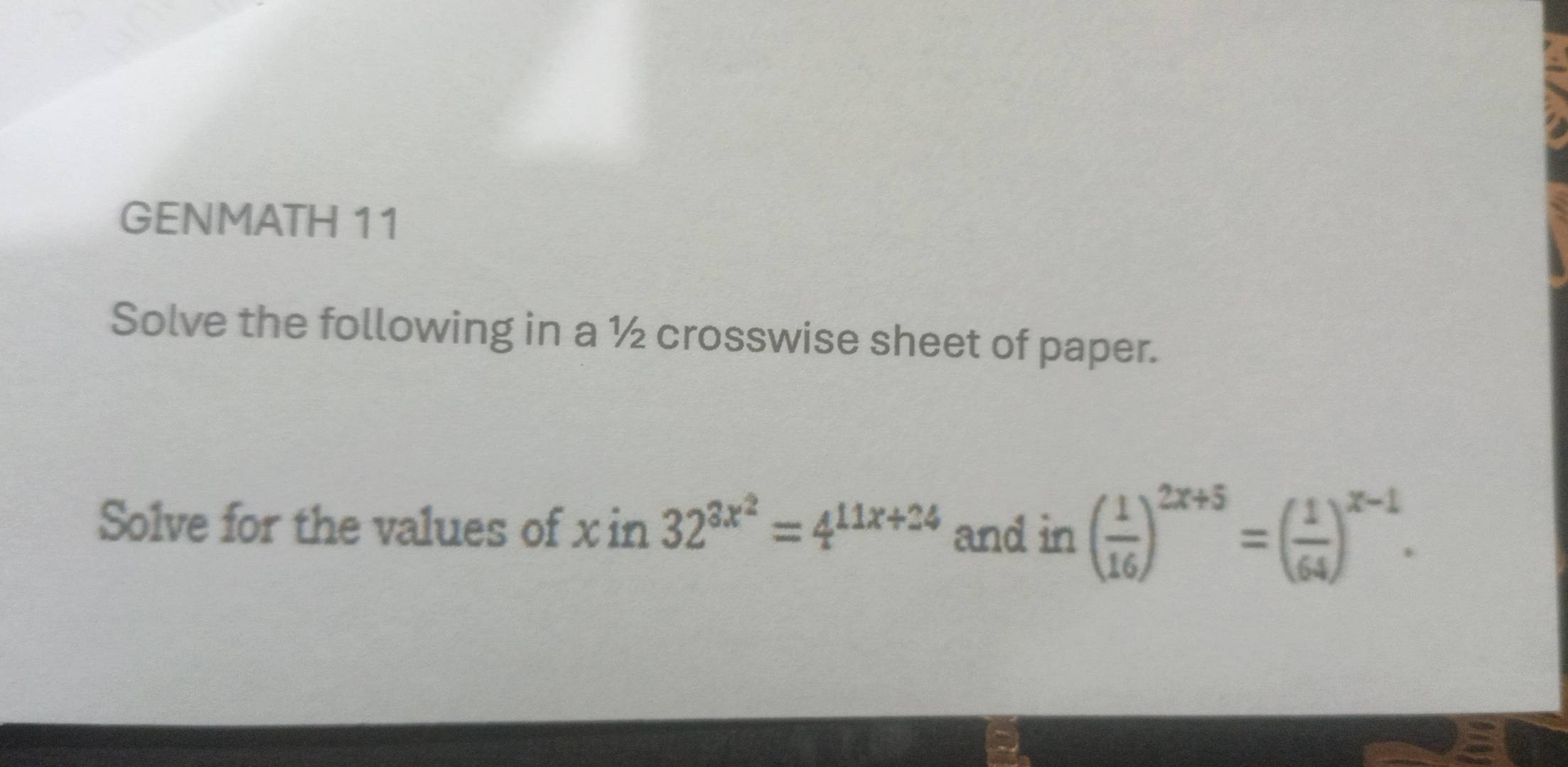 GENMATH 11 
Solve the following in a ½ crosswise sheet of paper. 
Solve for the values of xin32^(3x^2)=4^(11x+24) and in ( 1/16 )^2x+5=( 1/64 )^x-1.