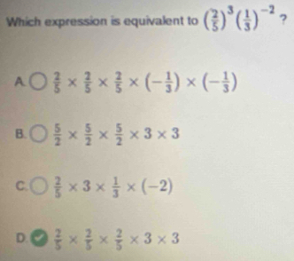 Which expression is equivalent to ( 2/5 )^3( 1/3 )^-2 ?
A  2/5 *  2/5 *  2/5 * (- 1/3 )* (- 1/3 )
B.  5/2 *  5/2 *  5/2 * 3* 3
C.  2/5 * 3*  1/3 * (-2)
D. √  2/5 *  2/5 *  2/5 * 3* 3