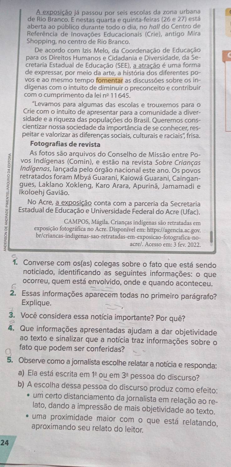 A exposição já passou por seis escolas da zona urbana
de Rio Branco. E nestas quarta e quinta-feiras (26 e 27) está
aberta ao público durante todo o dia, no hall do Centro de
Referência de Inovações Educacionais (Crie), antigo Mira
Shopping, no centro de Rio Branco.
De acordo com Izis Melo, da Coordenação de Educação
para os Direitos Humanos e Cidadania e Diversidade, da Se-
cretaria Estadual de Educação (SEE), a atração é uma forma
de expressar, por meio da arte, a história dos diferentes po-
vos e ao mesmo tempo fomentar as discussões sobre os in-
dígenas com o intuito de diminuir o preconceito e contribuir
com o cumprimento da lei n^(_ circ) 11645.
“Levamos para algumas das escolas e trouxemos para o
Crie com o intuito de apresentar para a comunidade a diver-
sidade e a riqueza das populações do Brasil. Queremos cons-
cientizar nossa sociedade da importância de se conhecer, res-
peitar e valorizar as diferenças sociais, culturais e raciais'', frisa.
Fotografias de revista
As fotos são arquivos do Conselho de Missão entre Po-
vos Indígenas (Comin), e estão na revista Sobre Crianças
Indígenas, lançada pelo órgão nacional este ano. Os povos
retratados foram Mbyá Guarani, Kaiowá Guarani, Caingan-
gues, Laklano Xokleng, Karo Arara, Apurinã, Jamamadi e
Ikoloehj Gavião.
;  Estadual de Educação e Universidade Federal do Acre (Ufac).
No Acre, a exposição conta com a parceria da Secretaria
CAMPOS, Mágila. Crianças indígenas são retratadas em
exposição fotográfica no Acre. Disponível em: https://agencia.ac.gov.
br/criancas-indigenas-sao-retratadas-em-exposicao-fotografica-no-
acre/. Acesso em: 3 fev. 2022.
1. Converse com os(as) colegas sobre o fato que está sendo
noticiado, identificando as seguintes informações: o que
ocorreu, quem está envolvido, onde e quando aconteceu.
2. Essas informações aparecem todas no primeiro parágrafo?
Explique.
3. Você considera essa notícia importante? Por quê?
4. Que informações apresentadas ajudam a dar objetividade
ao texto e sinalizar que a notícia traz informações sobre o
fato que podem ser conferidas?
5. Observe como a jornalista escolhe relatar a notícia e responda:
a) Ela está escrita em 1^(_ a) ou em 3^(_ a) pessoa do discurso?
b) A escolha dessa pessoa do discurso produz como efeito:
um certo distanciamento da jornalista em relação ao re-
lato, dando a impressão de mais objetividade ao texto.
uma proximidade maior com o que está relatando,
aproximando seu relato do leitor.
24