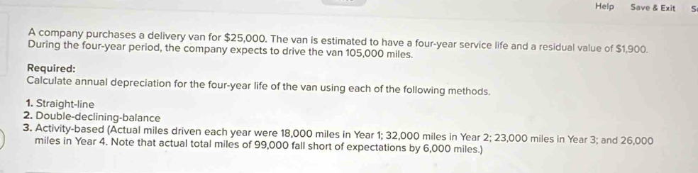 Help Save & Exit S 
A company purchases a delivery van for $25,000. The van is estimated to have a four-year service life and a residual value of $1,900. 
During the four-year period, the company expects to drive the van 105,000 miles. 
Required: 
Calculate annual depreciation for the four-year life of the van using each of the following methods. 
1. Straight-line 
2. Double-declining-balance 
3. Activity-based (Actual miles driven each year were 18,000 miles in Year 1; 32,000 miles in Year 2; 23,000 miles in Year 3; and 26,000
miles in Year 4. Note that actual total miles of 99,000 fall short of expectations by 6,000 miles.)