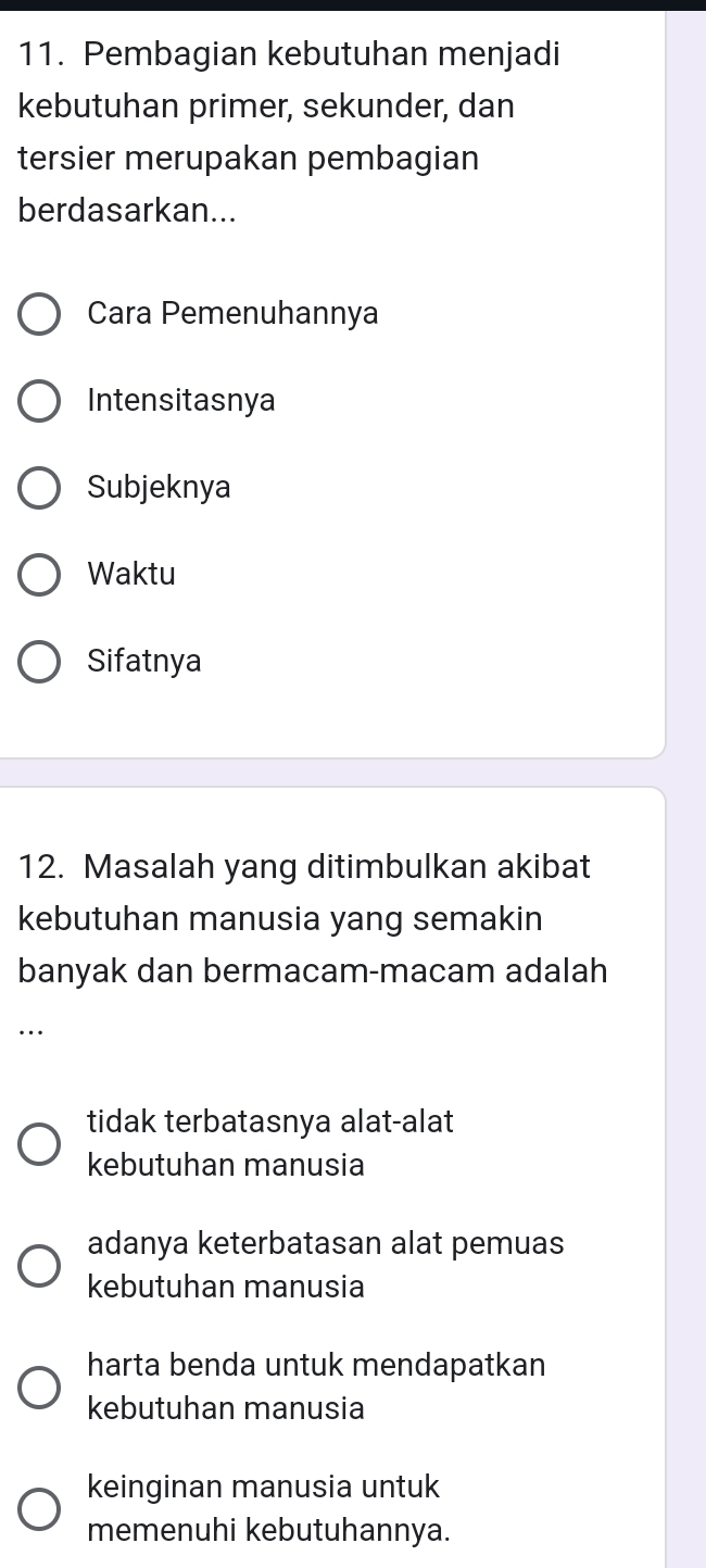 Pembagian kebutuhan menjadi
kebutuhan primer, sekunder, dan
tersier merupakan pembagian
berdasarkan...
Cara Pemenuhannya
Intensitasnya
Subjeknya
Waktu
Sifatnya
12. Masalah yang ditimbulkan akibat
kebutuhan manusia yang semakin
banyak dan bermacam-macam adalah
…
tidak terbatasnya alat-alat
kebutuhan manusia
adanya keterbatasan alat pemuas
kebutuhan manusia
harta benda untuk mendapatkan
kebutuhan manusia
keinginan manusia untuk
memenuhi kebutuhannya.