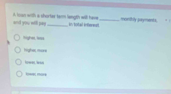 A loan with a shorter term length will have_ monthly payments, * 1
and you will pay _in total interest.
higher, less
higher, more
lower, less
lower, more