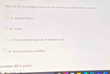 Most of the sociological literature on devlance traditionaily foursed on
a) montal illness.
b) crime.
c) the emotional appeal of deviant act.
d the extromelly wealthy.
question 40 (1 point)