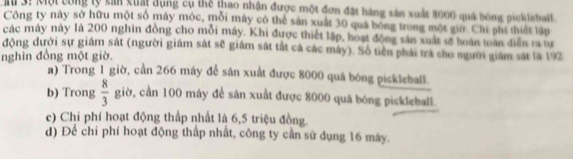 31 Một công lý sản guất dụng cụ thể thao nhận được một đơn đặt hàng sản xuất 3000 quả bóng pickleball.
Công ty này sở hữu một số máy móc, mỗi máy có thể sản xuất 30 quá bóng trong một giờ. Chi phí thiết lập
các máy này là 200 nghin đồng cho mỗi máy. Khi được thiết lập, hoạt động sản xuất sẽ hoàn toàn diễn ra tư
động dưới sự giám sát (người giám sát sẽ giám sát tắt cả các máy). Số tiên phái trá cho người giám sát là 192
nghìn đồng một giờ.
a) Trong 1 giờ, cần 266 máy để sản xuất được 8000 quá bóng pickleball.
b) Trong  8/3  giờ, cần 100 máy để sản xuất được 8000 quá bóng pickleball.
c) Chi phí hoạt động thấp nhất là 6, 5 triệu đồng.
d) Để chỉ phí hoạt động thấp nhất, công ty cần sử dụng 16 máy.